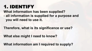1. IDENTIFY
What information has been supplied?
- all information is supplied for a purpose and
you will need to use it.
Therefore, what is its significance or use?
What else might I need to know?
What information am I required to supply?
 