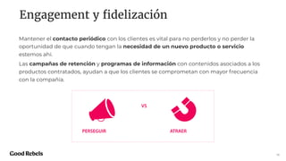 Engagement y ﬁdelización
15
Mantener el contacto periódico con los clientes es vital para no perderlos y no perder la
oportunidad de que cuando tengan la necesidad de un nuevo producto o servicio
estemos ahí.
Las campañas de retención y programas de información con contenidos asociados a los
productos contratados, ayudan a que los clientes se comprometan con mayor frecuencia
con la compañía.
PERSEGUIR ATRAER
VS
 