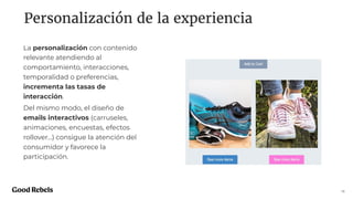 Personalización de la experiencia
16
La personalización con contenido
relevante atendiendo al
comportamiento, interacciones,
temporalidad o preferencias,
incrementa las tasas de
interacción.
Del mismo modo, el diseño de
emails interactivos (carruseles,
animaciones, encuestas, efectos
rollover…) consigue la atención del
consumidor y favorece la
participación.
 