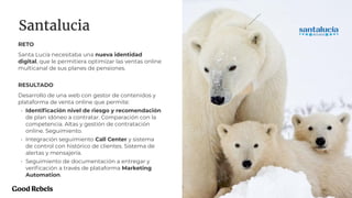 PROJECT NAME 27
Santalucia
RETO
Santa Lucía necesitaba una nueva identidad
digital, que le permitiera optimizar las ventas online
multicanal de sus planes de pensiones.
RESULTADO
Desarrollo de una web con gestor de contenidos y
plataforma de venta online que permite:
• Identiﬁcación nivel de riesgo y recomendación
de plan idóneo a contratar. Comparación con la
competencia. Altas y gestión de contratación
online. Seguimiento.
• Integración seguimiento Call Center y sistema
de control con histórico de clientes. Sistema de
alertas y mensajería.
• Seguimiento de documentación a entregar y
veriﬁcación a través de plataforma Marketing
Automation.
 
