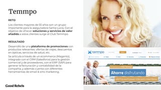 PROJECT NAME 28
Temmpo
RETO
Los clientes mayores de 55 años son un grupo
importante para la aseguradora Santa Lucía. Con el
objetivo de ofrecer soluciones y servicios de valor
añadido a estos clientes surge el Club Temmpo.
RESULTADO
Desarrollo de una plataforma de promociones con
productos relevantes: ofertas de viajes, descuentos
en ópticas, servicios de salud, etc.
Se articula a través de un ecommerce (Magento),
integrado con el CRM (Salesforce) para la gestión
comercial y de proveedores, con el ERP (SAP) para
generar la facturación y contabilidad de la
compañía, y además cuenta con diferentes
herramientas de email & sms marketing.
 
