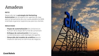 PROJECT NAME
Amadeus
29
RETO
Desarrollo de la estrategia de Marketing
Automation de Amadeus con agentes de viaje
para el lanzamiento de una nueva plataforma B2B
orientada a generar experiencias para los clientes.
RESULTADO
• Flujos de automatización de contactos en
función de la etapa del funnel de conversión.
• Enfoque de comunicación (mensajes y
contenidos) para cada tipología de agente.
• Desarrollo del modelo de analítica para la
medición del éxito en términos de negocio.
 
