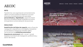PROJECT NAME 31
AECOC
RETO
Transformar una organización eminentemente
ofﬂine con poca presencia digital en una que
ofreciera una experiencia a sus asociados
personalizada y digitalizada, capaz de prestar
servicios completos desde la plataforma online
(incluyendo la comercialización de servicios).
RESULTADO
Redeﬁnición de ﬂujos de negocio, paso a ﬂujos de
navegación, arquitectura, UX y diseño. Instalación
en servidores e integración de ERP, CRM y
herramientas de marketing automation.
Experiencia omnicanal (web + email + social)
basada en la historia de navegación, preferencias y
sector del cliente.
 