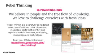 EMPOWERING MINDS
We believe in people and the free ﬂow of knowledge.
We love to challenge ourselves with fresh ideas.
Rebel Thinking
Rebel Thinking is a carefully considered
selection of articles, think pieces and
insights reports that identify and
explain trends in business, marketing,
innovation and technology.
Read over 1500 articles here:
https://www.goodrebels.com/
rebelthinking/
 