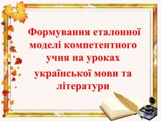 Формування еталонної
моделі компетентного
учня на уроках
української мови та
літератури
 