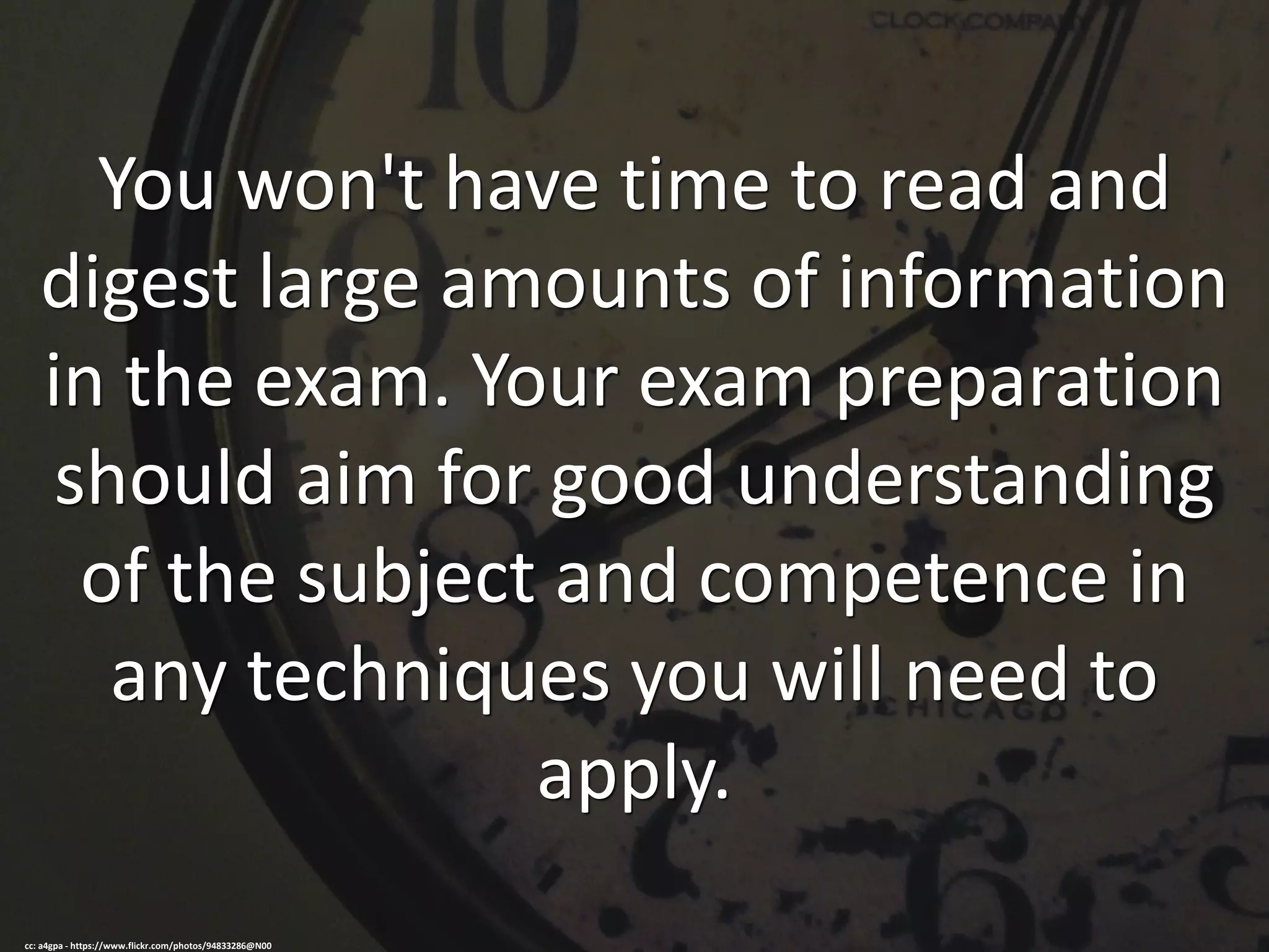 You won't have time to read and
digest large amounts of information
in the exam. Your exam preparation
should aim for good understanding
of the subject and competence in
any techniques you will need to
apply.
cc: a4gpa - https://www.flickr.com/photos/94833286@N00
 