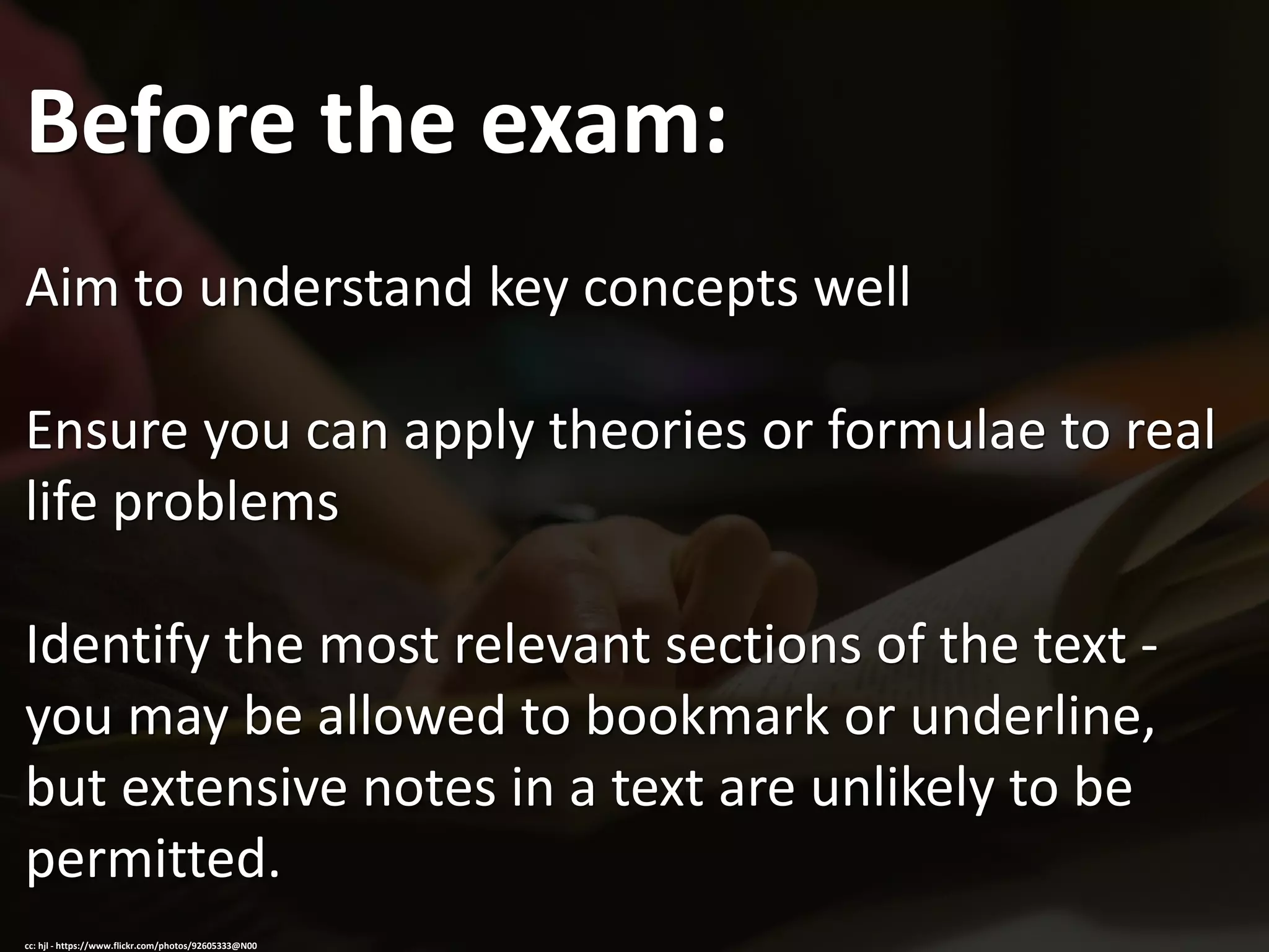 Before the exam:
Aim to understand key concepts well
Ensure you can apply theories or formulae to real
life problems
Identify the most relevant sections of the text -
you may be allowed to bookmark or underline,
but extensive notes in a text are unlikely to be
permitted.
cc: hjl - https://www.flickr.com/photos/92605333@N00
 
