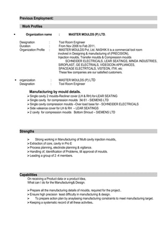 Previous Employment:
Work Profiles
 Organization name : MASTER MOULDS (P) LTD.
Designation : Tool Room Engineer
Duration : From Nov 2006 to Feb 2011.
Organization Profile : MASTER MOULDS Pvt, Ltd. NASHIK It is a commercial tool room
involved in Designing & manufacturing of (PRECISION),
Injection moulds, Transfer moulds & Compression moulds
SCHNEIDER ELECTRICALS, LEAR SEATINGS, MINDA INDUSTRIES,
SIROPLAST, GE ELECTRIALS, VIDEOCON APPLIANCES,
SPACEAGE ELECTRTCALS, VISTEON, ITW, etc
These few companies are our satisfied customers.
 organization : MASTER MOULDS (P) LTD
Designation : Tool Room Engineer
Manufacturing by mould details.
Single cavity 2 moulds-Recliner cover (LH & RH) for-LEAR SEATING
Single cavity for compression moulds 3kl 61 - SIEMENS LTD
Single cavity compression moulds –Over load base for - SCHNEIDER ELECTRICALS
Side valeance cover for LH & RH – LEAR SEATINGS
2 cavity for compression moulds Bottom Shroud – SIEMENS LTD
Strengths
 Strong working in Manufacturing of Multi cavity injection moulds.
Extraction of core, cavity in Pro E
Process planning, electrode planning & vigilance.
Handling of, Identification of Problems, till approval of moulds.
Leading a group of 2 -4 members.
Capabilities
On receiving a Product data or a product Idea,
What can I do for the Manufacturing& Design.
Prepare all the manufacturing details of moulds, required for the project..
Ensure high precision least difficulty in manufacturing & design.
 To prepare action plan by anaylasing manufacturing constraints to meet manufacturing target.
Keeping a systematic record of all these activities.
 