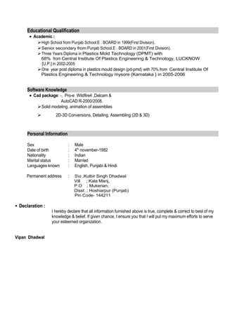 Educational Qualification
• Academic :
High School from Punjab School.E . BOARD in 1999(First Division).
Senior secondary from Punjab School.E . BOARD in 2001(First Division).
Three Years Diploma in Plastics Mold Technology (DPMT) with
68% from Central Institute Of Plastics Engineering & Technology, LUCKNOW
[U.P.] in 2002-2005
One year post diploma in plastics mould design (pd-pmd) with 70% from Central Institute Of
Plastics Engineering & Technology mysore {Karnataka } in 2005-2006
Software Knowledge
• Cad package: -, Pro-e Wildfire4 ,Delcam &
AutoCAD R-2000/2008.
Solid modeling, animation of assemblies
 2D-3D Conversions, Detailing, Assembling (2D & 3D)
Personal Information
Sex : Male
Date of birth : 4th
november-1982
Nationality : Indian
Marital status : Married
Languages known : English, Punjabi & Hindi
Permanent address : So ,Kulbir Singh Dhadwal
Vill ; Kala Manj,
P.O ; Mukerian,
Disst ; Hoshiarpur (Punjab)
Pin Code- 144211
 Declaration :
I hereby declare that all information furnished above is true, complete & correct to best of my
knowledge & belief. If given chance, I ensure you that I will put my maximum efforts to serve
your esteemed organization.
Vipan Dhadwal
 