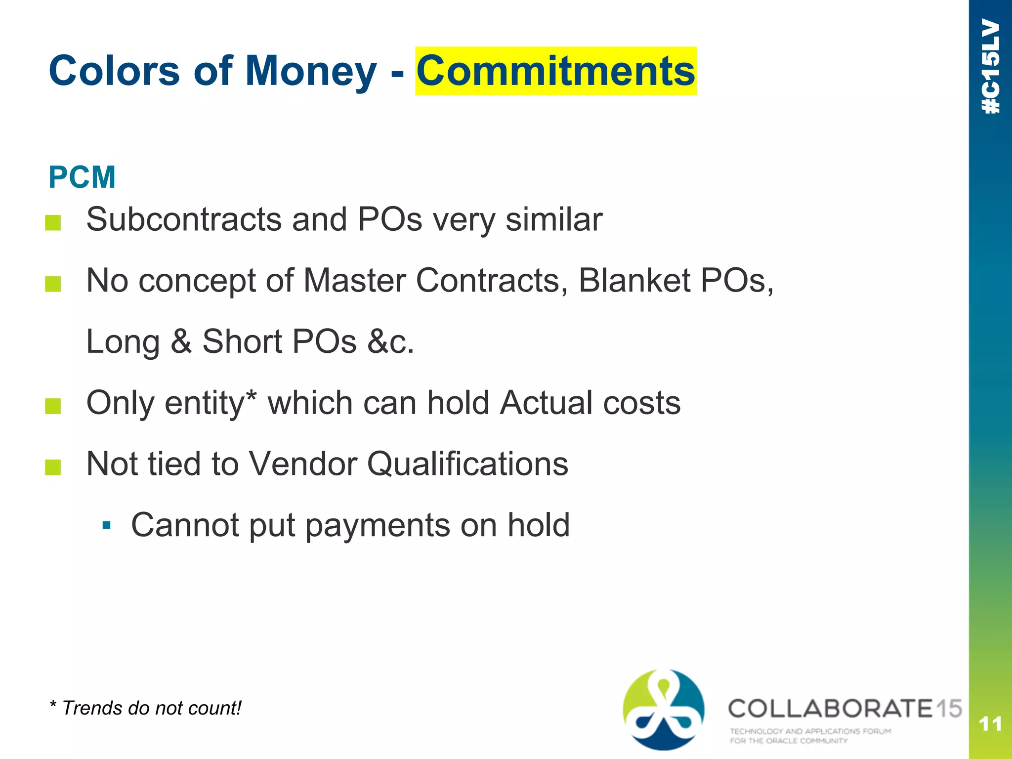 #C15LV
Colors of Money - Commitments
PCM
■ Subcontracts and POs very similar
■ No concept of Master Contracts, Blanket POs,
Long & Short POs &c.
■ Only entity* which can hold Actual costs
■ Not tied to Vendor Qualifications
▪ Cannot put payments on hold
* Trends do not count!
11
 