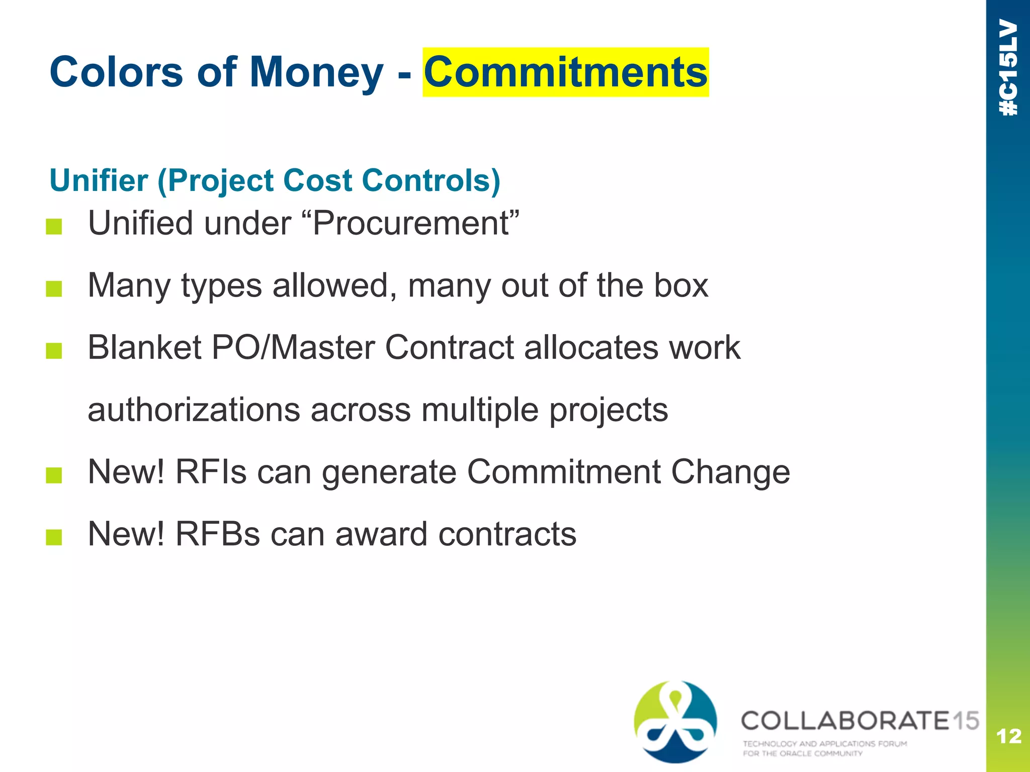 #C15LV
Unifier (Project Cost Controls)
■ Unified under “Procurement”
■ Many types allowed, many out of the box
■ Blanket PO/Master Contract allocates work
authorizations across multiple projects
■ New! RFIs can generate Commitment Change
■ New! RFBs can award contracts
Colors of Money - Commitments
12
 