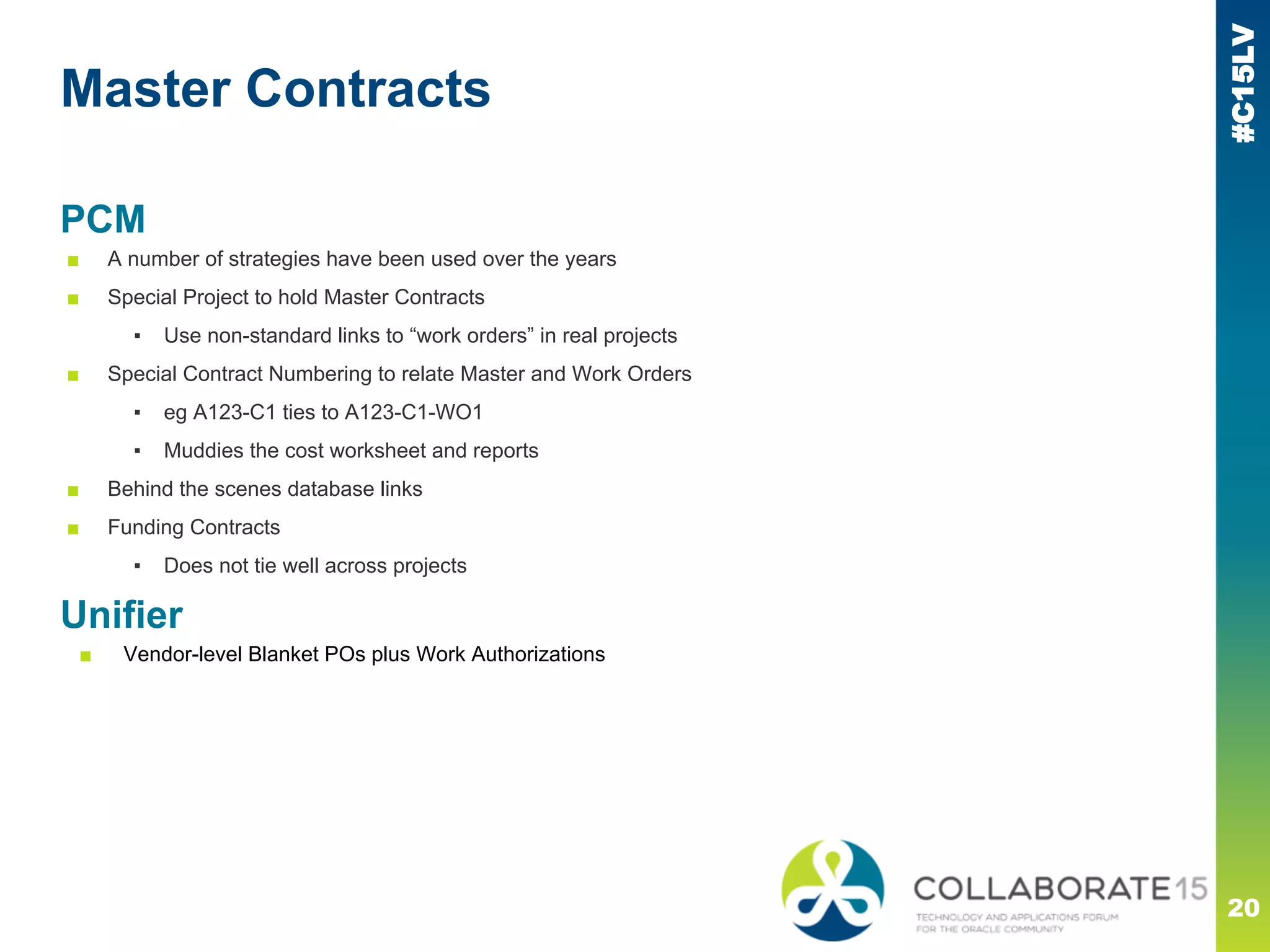 #C15LV
Master Contracts
20
PCM
■ A number of strategies have been used over the years
■ Special Project to hold Master Contracts
▪ Use non-standard links to “work orders” in real projects
■ Special Contract Numbering to relate Master and Work Orders
▪ eg A123-C1 ties to A123-C1-WO1
▪ Muddies the cost worksheet and reports
■ Behind the scenes database links
■ Funding Contracts
▪ Does not tie well across projects
Unifier
■ Vendor-level Blanket POs plus Work Authorizations
 
