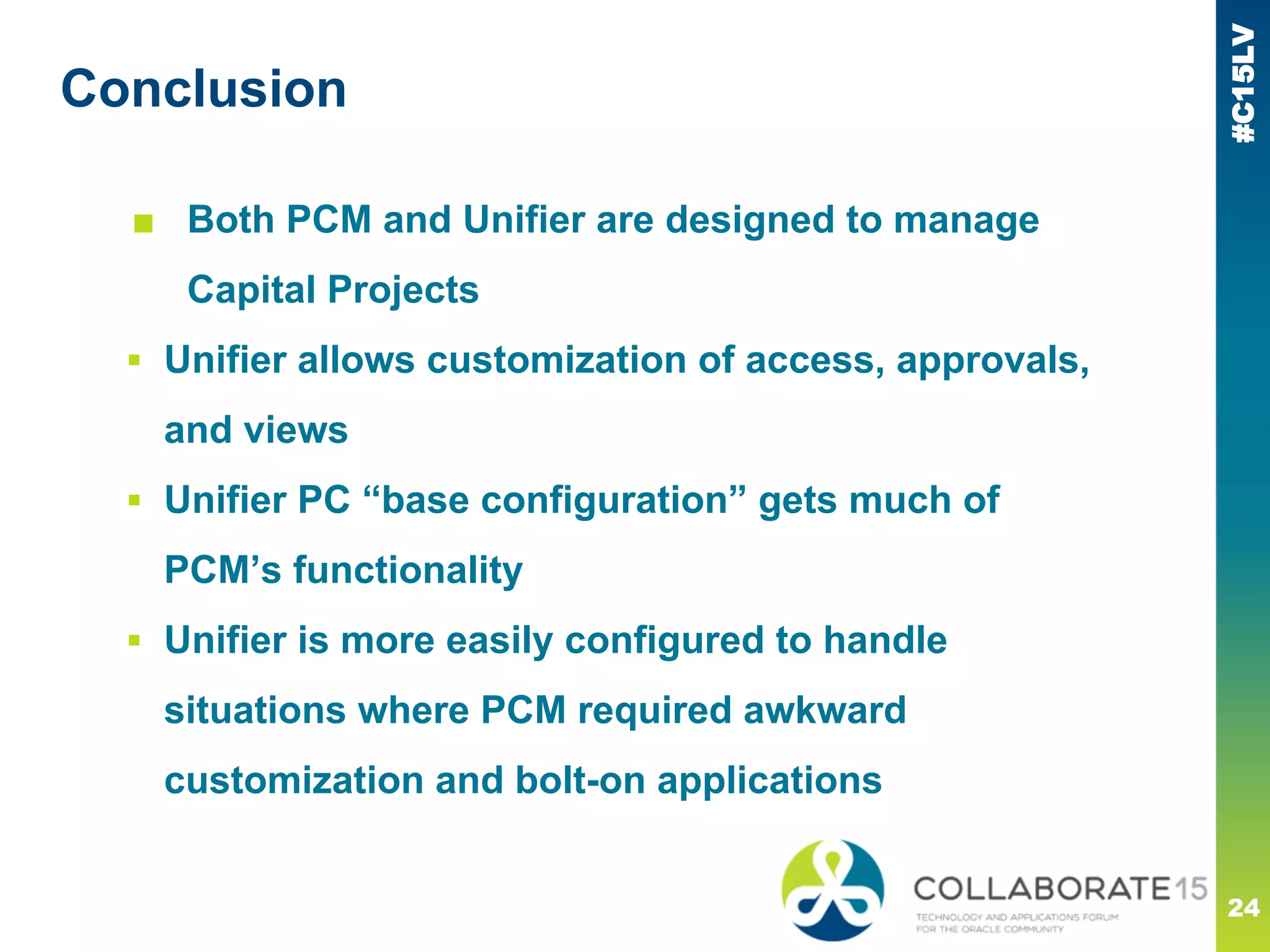 #C15LV
Conclusion
■ Both PCM and Unifier are designed to manage
Capital Projects
▪ Unifier allows customization of access, approvals,
and views
▪ Unifier PC “base configuration” gets much of
PCM’s functionality
▪ Unifier is more easily configured to handle
situations where PCM required awkward
customization and bolt-on applications
24
 