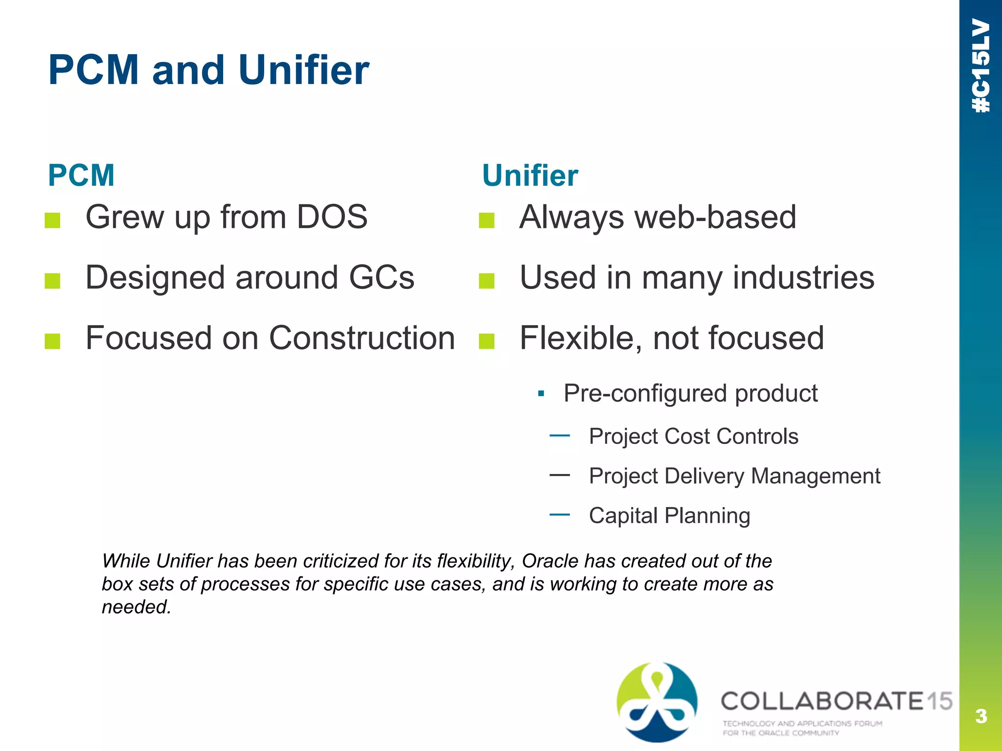 #C15LV
PCM and Unifier
PCM
■ Grew up from DOS
■ Designed around GCs
■ Focused on Construction
3
Unifier
■ Always web-based
■ Used in many industries
■ Flexible, not focused
▪ Pre-configured product
— Project Cost Controls
— Project Delivery Management
— Capital Planning
While Unifier has been criticized for its flexibility, Oracle has created out of the
box sets of processes for specific use cases, and is working to create more as
needed.
 