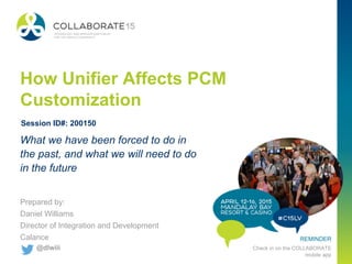 #C15LV
REMINDER
Check in on the COLLABORATE
mobile app
How Unifier Affects PCM
Customization
Prepared by:
Daniel Williams
Director of Integration and Development
Calance
What we have been forced to do in
the past, and what we will need to do
in the future
Session ID#: 200150
@dlwiii
 