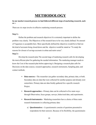 METHODOLOGY
In our market research process we had followed different steps of marketing research, such
as :-

There are six steps involve in effective marketing research process:


Step 1:-
           Define the problem and research objectives It is extremely important to define the
problem very clearly. The Objectives of the research have to be very clearly defined. No amount
of Vagueness is acceptable here. More specifically defined the objectives would be to find out
the kind of accounts being closed down and the objective would be stated as “To study the
reasons for closure of savings accounts in urban and metro areas”.
Step 2:-
           Develop the research plan The second stage of marketing research calls for developing
the most efficient plan For gathering the needed information. The marketing manager needs to
know the Cost of the research plan before approving it. Designing a research plan calls for
Decisions on the data sources, research approaches, research instruments, Sampling plan, and
contact methods.


                 Data sources: - The researcher can gather secondary data, primary data, or both.
                  Secondary data are data that were collected for another purpose and already exist
                  somewhere. Primary data are data freshly gathered for a specific research
                  Project.

                 Research approaches: - Primary data can be collected in five main ways:
                  through Observation, focus groups, surveys, behavioral data, and experiments.

                 Research instruments:- Marketing researchers have a choice of three main
                  research Instruments in collecting primary data:

                      a) Questionnaires: - A questionnaire consists of questions presented to
                          respondents for their answers. Because of its flexibility, the questionnaire


                                                   10
 