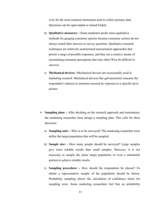 is by far the most common Instrument used to collect primary data.
       Questions can be open-ended or closed-Ended.

    b) Qualitative measures: - Some marketers prefer more qualitative
       methods for gauging consumer opinion because consumer actions do not
       always match their answers to survey questions. Qualitative research
       techniques are relatively unstructured measurement approaches that
       permit a range of possible responses, and they are a creative means of
       ascertaining consumer perceptions that may other-Wise be difficult to
       uncover.

    c) Mechanical devices: -Mechanical devices are occasionally used in
       marketing research .Mechanical devices like galvanometers measure the
       respondent’s interest or emotions aroused by exposure to a specific ad or
       picture.




   Sampling plan: - After deciding on the research approach and instruments,
    the marketing researcher must design a sampling plan. This calls for three
    decisions:

    a) Sampling unit: - Who is to be surveyed? The marketing researcher must
       define the target population that will be sampled.

    b) Sample size: - How many people should be surveyed? Large samples
       give more reliable results than small samples. However, it is not
       necessary to sample the entire target population or even a substantial
       portion to achieve reliable results

    c) Sampling procedure: - How should the respondents be chosen? To
       obtain a representative sample of the population should be drawn.
       Probability sampling allows the calculation of confidence limits for
       sampling error. Some marketing researchers feel that no probability

                                11
 