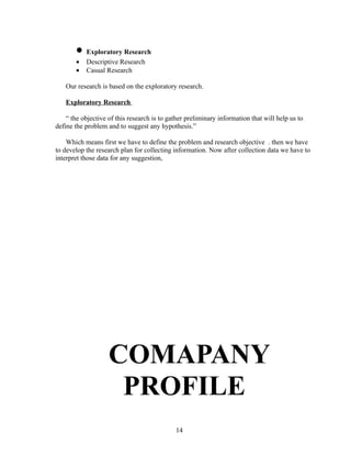 • Exploratory Research
       •   Descriptive Research
       •   Casual Research

   Our research is based on the exploratory research.

   Exploratory Research

    “ the objective of this research is to gather preliminary information that will help us to
define the problem and to suggest any hypothesis.”

    Which means first we have to define the problem and research objective . then we have
to develop the research plan for collecting information. Now after collection data we have to
interpret those data for any suggestion,




                    COMAPANY
                     PROFILE
                                             14
 