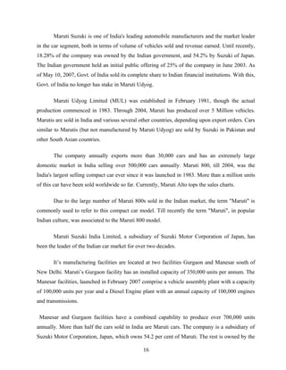 Maruti Suzuki is one of India's leading automobile manufacturers and the market leader
in the car segment, both in terms of volume of vehicles sold and revenue earned. Until recently,
18.28% of the company was owned by the Indian government, and 54.2% by Suzuki of Japan.
The Indian government held an initial public offering of 25% of the company in June 2003. As
of May 10, 2007, Govt. of India sold its complete share to Indian financial institutions. With this,
Govt. of India no longer has stake in Maruti Udyog.

       Maruti Udyog Limited (MUL) was established in February 1981, though the actual
production commenced in 1983. Through 2004, Maruti has produced over 5 Million vehicles.
Marutis are sold in India and various several other countries, depending upon export orders. Cars
similar to Marutis (but not manufactured by Maruti Udyog) are sold by Suzuki in Pakistan and
other South Asian countries.

       The company annually exports more than 30,000 cars and has an extremely large
domestic market in India selling over 500,000 cars annually. Maruti 800, till 2004, was the
India's largest selling compact car ever since it was launched in 1983. More than a million units
of this car have been sold worldwide so far. Currently, Maruti Alto tops the sales charts.

       Due to the large number of Maruti 800s sold in the Indian market, the term "Maruti" is
commonly used to refer to this compact car model. Till recently the term "Maruti", in popular
Indian culture, was associated to the Maruti 800 model.

       Maruti Suzuki India Limited, a subsidiary of Suzuki Motor Corporation of Japan, has
been the leader of the Indian car market for over two decades.

       It’s manufacturing facilities are located at two facilities Gurgaon and Manesar south of
New Delhi. Maruti’s Gurgaon facility has an installed capacity of 350,000 units per annum. The
Manesar facilities, launched in February 2007 comprise a vehicle assembly plant with a capacity
of 100,000 units per year and a Diesel Engine plant with an annual capacity of 100,000 engines
and transmissions.

 Manesar and Gurgaon facilities have a combined capability to produce over 700,000 units
annually. More than half the cars sold in India are Maruti cars. The company is a subsidiary of
Suzuki Motor Corporation, Japan, which owns 54.2 per cent of Maruti. The rest is owned by the

                                                16
 
