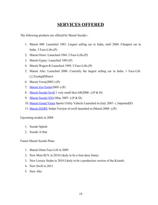 SERVICES OFFERED

The following products are offered by Maruti Suzuki:-

   1. Maruti 800: Launched 1983. Largest selling car in India, until 2004. Cheapest car in
       India. 3 Face-Lifts.(P)
   2. Maruti Omni: Launched 1984. 2 Face-Lifts.(P)
   3. Maruti Gypsy: Launched 1985.(P)
   4. Maruti Wagon-R:Launched 1999, 2 Face-Lifts.(P)
   5. Maruti Alto: Launched 2000. Currently the largest selling car in India. 1 Face-Lift.
       ({{Tooltip|P|Petrol
   6. Maruti Versa(2003-) (P)
   7. Maruti Zen Estilo(2005-) (P)
   8. Maruti Suzuki Swift 1 very small face-lift(2006- ) (P & D)
   9. Maruti Suzuki SX4 (May 2007- ) (P & D)
   10. Maruti Grand Vitara Sports Utility Vehicle Launched in (July 2007- ). Imported(P)
   11. Maruti DZiRE Sedan Version of swift launched in (March 2008- ) (P)

Upcoming models in 2008

   1. Suzuki Splash
   2. Suzuki A-Star

Future Maruti Suzuki Plans

   1. Maruti Omni Face-Lift in 2009
   2. New Mini-SUV in 2010 Likely to be a four-door Jimny.
   3. New Luxury Sedan in 2010 Likely to be a production version of the Kizashi.
   4. New Swift in 2011
   5. New Alto




                                              18
 