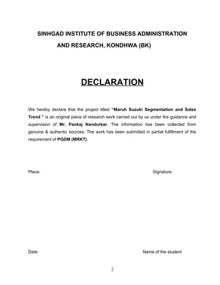 SINHGAD INSTITUTE OF BUSINESS ADMINISTRATION

              AND RESEARCH, KONDHWA (BK)




                           DECLARATION

We hereby declare that the project titled “Maruti Suzuki Segmentation and Sales
Trend ” is an original piece of research work carried out by us under the guidance and
supervision of Mr. Pankaj Nandurkar. The information has been collected from
genuine & authentic sources. The work has been submitted in partial fulfillment of the
requirement of PGDM (MRKT).




Place:                                                         Signature:




Date:                                                     Name of the student



                                          2
 