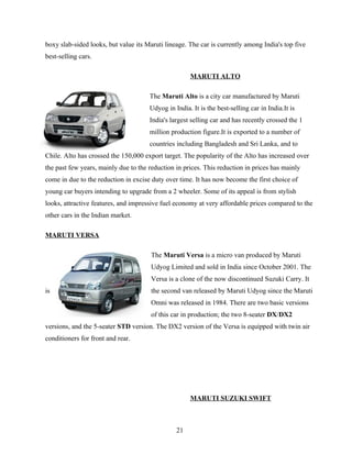 boxy slab-sided looks, but value its Maruti lineage. The car is currently among India's top five
best-selling cars.

                                                     MARUTI ALTO

                                      The Maruti Alto is a city car manufactured by Maruti
                                      Udyog in India. It is the best-selling car in India.It is
                                      India's largest selling car and has recently crossed the 1
                                      million production figure.It is exported to a number of
                                      countries including Bangladesh and Sri Lanka, and to
Chile. Alto has crossed the 150,000 export target. The popularity of the Alto has increased over
the past few years, mainly due to the reduction in prices. This reduction in prices has mainly
come in due to the reduction in excise duty over time. It has now become the first choice of
young car buyers intending to upgrade from a 2 wheeler. Some of its appeal is from stylish
looks, attractive features, and impressive fuel economy at very affordable prices compared to the
other cars in the Indian market.

MARUTI VERSA

                                       The Maruti Versa is a micro van produced by Maruti
                                       Udyog Limited and sold in India since October 2001. The
                                       Versa is a clone of the now discontinued Suzuki Carry. It
is                                     the second van released by Maruti Udyog since the Maruti
                                       Omni was released in 1984. There are two basic versions
                                       of this car in production; the two 8-seater DX/DX2
versions, and the 5-seater STD version. The DX2 version of the Versa is equipped with twin air
conditioners for front and rear.




                                                     MARUTI SUZUKI SWIFT



                                                21
 
