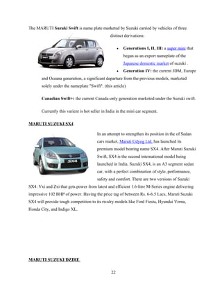 The MARUTI Suzuki Swift is name plate marketed by Suzuki carried by vehicles of three
                                                distinct derivations:

                                                      •   Generations I, II, III: a super mini that
                                                          began as an export nameplate of the
                                                          Japanese domestic market of suzuki .
                                                      •   Generation IV: the current JDM, Europe
       and Oceana generation, a significant departure from the previous models, marketed
       solely under the nameplate "Swift". (this article)

       Canadian Swift+: the current Canada-only generation marketed under the Suzuki swift.

       Currently this varient is hot seller in India in the mini car segment.

MARUTI SUZUKI SX4

                                        In an attempt to strengthen its position in the of Sedan
                                        cars market, Maruti Udyog Ltd. has launched its
                                        premium model bearing name SX4. After Maruti Suzuki
                                        Swift, SX4 is the second international model being
                                        launched in India. Suzuki SX4, is an A3 segment sedan
                                        car, with a perfect combination of style, performance,
                                        safety and comfort. There are two versions of Suzuki
SX4: Vxi and Zxi that gets power from latest and efficient 1.6-litre M-Series engine delivering
impressive 102 BHP of power. Having the price tag of between Rs. 6-6.5 Lacs, Maruti Suzuki
SX4 will provide tough competition to its rivalry models like Ford Fiesta, Hyundai Verna,
Honda City, and Indigo XL.




MARUTI SUZUKI DZIRE

                                                 22
 