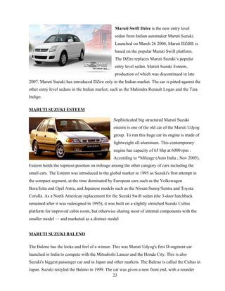 Maruti Swift Dzire is the new entry level
                                                 sedan from Indian automaker Maruti Suzuki.
                                                 Launched on March 26 2008, Maruti DZiRE is
                                                 based on the popular Maruti Swift platform.
                                                 The DZire replaces Maruti Suzuki’s popular
                                                 entry level sedan, Maruti Suzuki Esteem,
                                                 production of which was discontinued in late
2007. Maruti Suzuki has introduced DZire only in the Indian market. The car is pitted against the
other entry level sedans in the Indian market, such as the Mahindra Renault Logan and the Tata
Indigo.

MARUTI SUZUKI ESTEEM

                                                Sophisticated big structured Maruti Suzuki
                                                esteem is one of the old car of the Maruti Udyog
                                                group. To run this huge car its engine is made of
                                                lightweight all-aluminum. This contemporary
                                                engine has capacity of 65 bhp at 6000 rpm .
                                                According to *Mileage (Auto India , Nov 2005),
Esteem holds the topmost position on mileage among the other category of cars including the
small cars. The Esteem was introduced in the global market in 1995 as Suzuki's first attempt in
the compact segment, at the time dominated by European cars such as the Volkswagen
Bora/Jetta and Opel Astra, and Japanese models such as the Nissan Sunny/Sentra and Toyota
Corolla. As a North American replacement for the Suzuki Swift sedan (the 3-door hatchback
remained after it was redesigned in 1995), it was built on a slightly stretched Suzuki Cultus
platform for improved cabin room, but otherwise sharing most of internal components with the
smaller model — and marketed as a distinct model


MARUTI SUZUKI BALENO

The Baleno has the looks and feel of a winner. This was Maruti Udyog's first D-segment car
launched in India to compete with the Mitsubishi Lancer and the Honda City. This is also
Suzuki's biggest passenger car and in Japan and other markets. The Baleno is called the Cultus in
Japan. Suzuki restyled the Baleno in 1999. The car was given a new front end, with a rounder
                                               23
 