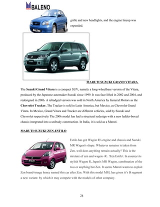 grille and new headlights, and the engine lineup was
                                         expanded.




                                                       MARUTI SUZUKI GRAND VITARA

The Suzuki Grand Vitara is a compact SUV, namely a long-wheelbase version of the Vitara,
produced by the Japanese automaker Suzuki since 1999. It was face lifted in 2002 and 2004, and
redesigned in 2006. A rebadged version was sold in North America by General Motors as the
Chevrolet Tracker. The Tracker is sold in Latin America, but Mexico, as Chevrolet Grand
Vitara. In Mexico, Grand Vitara and Tracker are different vehicles, sold by Suzuki and
Chevrolet respectively The 2006 model has had a structural redesign with a new ladder-boxed
chassis integrated into a unibody construction. In India, it is sold as a Maruti.

MARUTI SUZUKI ZEN-ESTILO

                                         Estilo has got Wagon R's engine and chassis and Suzuki
                                         MR Wagon's shape. Whatever remains is taken from
                                         Zen, well does anything remain actually? This is the
                                         mixture of zen and wagon -R . 'Zen Estilo'. In essence its
                                         stylish Wagon R, Japan's MR Wagon, combination of the
                                         two or anything but Zen. It seems Maruti wants to exploit
Zen brand-image hence named this car after Zen. With this model MSL has given it’s B segment
a new variant by which it may compete with the models of other company.




                                                 24
 