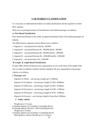 CAR MARKET CLASSIFICATION

It is necessary to understand the Indian car market classification and the segments in which
MUL operates.
There are two principal systems of classification in the Indian passenger car industry:
A. Price Based Classification
Price based classification is the widely accepted classification basis in the Indian passenger car
industry.
The different price segments used by Maruti were as follows:
1. Segment A – cars priced lower than Rs. 300,000
2. Segment B – cars priced between Rs. 300,000 and Rs. 500,000
3. Segment C – cars priced between Rs. 500,000 and Rs. 1,000,000
4. Segment D – cars priced between Rs. 1,000,000 and Rs. 2,500,000
5. Segment E – cars priced above Rs. 2,500,000
B. Length & weight Based Classification:
In April 2002, SIAM introduced a new segmentation of cars on the basis of the length of the
cars, in order to establish a uniform industry standard. The new segmentation of passenger
vehicles is as follows:
1. Passenger cars
  Segment A1 (Mini) – cars having a length up to 3,400mm
  Segment A2 (Compact) – cars having a length of 3,401- 4,000mm
  Segment A3 (Mid-size) – cars having a length of 4,001- 4,500mm
  Segment A4 (Executive)– cars having a length of 4,501- 4,700mm
  Segment A5 (Premium) – cars having a length of 4,701- 5,000mm
  Segment A6 (Luxury) – cars having a length of more than 5,000mm
   3. Utility vehicles

   Weight up to 3.5 tonnes
a) Seating capacity not exceeding 7 (including driver)
b) Seating capacity between 7 and 9 (including driver)
   Weight up to 5 tonnes
a) Seating capacity not exceeding 13 (including driver)
   Multi-purpose vehicles (Weight up to 3.5 tonnes).
                                               26
 
