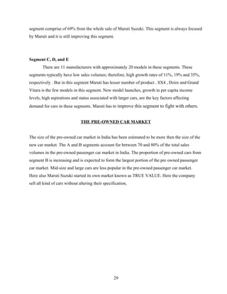 segment comprise of 69% from the whole sale of Maruti Suzuki. This segment is always focused
by Maruti and it is still improving this segment.




Segment C, D, and E
        There are 11 manufacturers with approximately 20 models in these segments. These
segments typically have low sales volumes; therefore, high growth rates of 11%, 19% and 35%,
respectively . But in this segment Maruti has lesser number of product . SX4 , Dzire and Grand
Vitara is the few models in this segment. New model launches, growth in per capita income
levels, high aspirations and status associated with larger cars, are the key factors affecting
demand for cars in these segments. Maruti has to improve this segment to fight with others.


                               THE PRE-OWNED CAR MARKET


The size of the pre-owned car market in India has been estimated to be more then the size of the
new car market. The A and B segments account for between 70 and 80% of the total sales
volumes in the pre-owned passenger car market in India. The proportion of pre-owned cars from
segment B is increasing and is expected to form the largest portion of the pre owned passenger
car market. Mid-size and large cars are less popular in the pre-owned passenger car market.
Here also Maruti Suzuki started its own market known as TRUE VALUE. Here the company
sell all kind of cars without altering their specification,




                                                   29
 