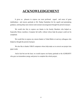 ACKNOWLEDGEMENT

       It gives us    pleasure to express our most profound        regard    and sense of great
indebtedness and sincere gratitude to Mr. Pankaj Nandurkar for his superb and painstaking
guidance, untiring help, keen interest and constant encouragement thought the period of project .

       We would also like to express our thanks to the faculty Members who helped us.
Especially library members, Computer lab staffs, without whose help the project could not be
completed.

       We would like to express my sincere thanks to Vishal Bhole sir and my colleagues who
helped us thought the period of project.

       We also like to thanks VIRAT computers whose help make us to convert our project into
paper mode.

       And at last but not the least, we would express our hearty gratitude to the ALMIGHTY
who gave us tremendous energy and power to complete this whole project.




                                                4
 