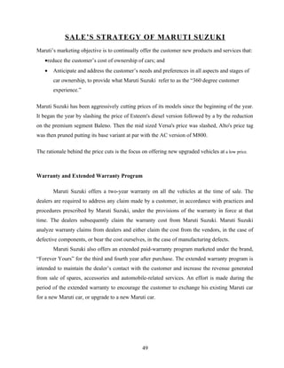 SALE’S STRATEGY OF MARUTI SUZUKI
Maruti’s marketing objective is to continually offer the customer new products and services that:
   •reduce the customer’s cost of ownership of cars; and
   •   Anticipate and address the customer’s needs and preferences in all aspects and stages of
       car ownership, to provide what Maruti Suzuki refer to as the “360 degree customer
       experience.”

Maruti Suzuki has been aggressively cutting prices of its models since the beginning of the year.
It began the year by slashing the price of Esteem's diesel version followed by a by the reduction
on the premium segment Baleno. Then the mid sized Versa's price was slashed, Alto's price tag
was then pruned putting its base variant at par with the AC version of M800.

The rationale behind the price cuts is the focus on offering new upgraded vehicles at a low price.



Warranty and Extended Warranty Program

       Maruti Suzuki offers a two-year warranty on all the vehicles at the time of sale. The
dealers are required to address any claim made by a customer, in accordance with practices and
procedures prescribed by Maruti Suzuki, under the provisions of the warranty in force at that
time. The dealers subsequently claim the warranty cost from Maruti Suzuki. Maruti Suzuki
analyze warranty claims from dealers and either claim the cost from the vendors, in the case of
defective components, or bear the cost ourselves, in the case of manufacturing defects.
       Maruti Suzuki also offers an extended paid-warranty program marketed under the brand,
“Forever Yours” for the third and fourth year after purchase. The extended warranty program is
intended to maintain the dealer’s contact with the customer and increase the revenue generated
from sale of spares, accessories and automobile-related services. An effort is made during the
period of the extended warranty to encourage the customer to exchange his existing Maruti car
for a new Maruti car, or upgrade to a new Maruti car.




                                                 49
 