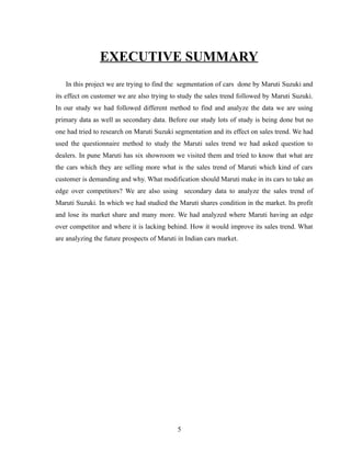 EXECUTIVE SUMMARY
   In this project we are trying to find the segmentation of cars done by Maruti Suzuki and
its effect on customer we are also trying to study the sales trend followed by Maruti Suzuki.
In our study we had followed different method to find and analyze the data we are using
primary data as well as secondary data. Before our study lots of study is being done but no
one had tried to research on Maruti Suzuki segmentation and its effect on sales trend. We had
used the questionnaire method to study the Maruti sales trend we had asked question to
dealers. In pune Maruti has six showroom we visited them and tried to know that what are
the cars which they are selling more what is the sales trend of Maruti which kind of cars
customer is demanding and why. What modification should Maruti make in its cars to take an
edge over competitors? We are also using secondary data to analyze the sales trend of
Maruti Suzuki. In which we had studied the Maruti shares condition in the market. Its profit
and lose its market share and many more. We had analyzed where Maruti having an edge
over competitor and where it is lacking behind. How it would improve its sales trend. What
are analyzing the future prospects of Maruti in Indian cars market.




                                            5
 