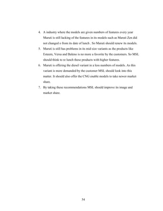4. A industry where the models are given numbers of features every year
   Maruti is still lacking of the features in its models such as Maruti Zen did
   not changed o from its date of lunch . So Maruti should renew its models.
5. Maruti is still has problems in its mid size variants as the products like
   Esteem, Versa and Baleno is no more a favorite by the customers. So MSL
   should think to re lunch these products with higher features.
6. Maruti is offering the diesel variant in a less numbers of models. As this
   variant is more demanded by the customer MSL should look into this
   matter. It should also offer the CNG enable models to take newer market
   share.
7. By taking these recommendations MSL should improve its image and
   market share.




                                   54
 