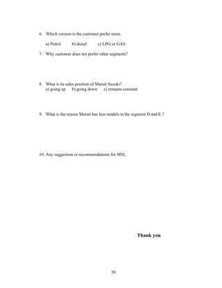 6. Which version is the customer prefer more.

   a) Petrol      b) diesel      c) LPG or GAS

7. Why customer does not prefer other segments?




8. What is its sales position of Maruti Suzuki?
   a) going up b) going down         c) remains constant




9. What is the reason Maruti has less models in the segment D and E.?




10. Any suggestion or recommendations for MSL




                                                       Thank you




                                         59
 