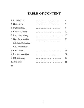 TABLE OF CONTENT

1. Introduction         ………………………….      6
2. Objectives           …………………………..     7
3. Methodology          ……………………………      9
4. Company Profile      ……………………………..    12
5. Literature survey    ……………………………...   17
6. Data Presentation    ……………………………..    29
  6.1.Data Collection
  6.2.Data analysis
7. Conclusion           …………………………….     48
8. Recommendation       ……………………………..    50
9. Bibliography         ……………………………..    53
10.Annexure             ………………………………     55
11.




                           6
 