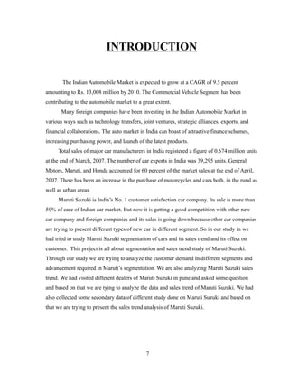 INTRODUCTION


       The Indian Automobile Market is expected to grow at a CAGR of 9.5 percent
amounting to Rs. 13,008 million by 2010. The Commercial Vehicle Segment has been
contributing to the automobile market to a great extent.
       Many foreign companies have been investing in the Indian Automobile Market in
various ways such as technology transfers, joint ventures, strategic alliances, exports, and
financial collaborations. The auto market in India can boast of attractive finance schemes,
increasing purchasing power, and launch of the latest products.
     Total sales of major car manufacturers in India registered a figure of 0.674 million units
at the end of March, 2007. The number of car exports in India was 39,295 units. General
Motors, Maruti, and Honda accounted for 60 percent of the market sales at the end of April,
2007. There has been an increase in the purchase of motorcycles and cars both, in the rural as
well as urban areas.
     Maruti Suzuki is India’s No. 1 customer satisfaction car company. Its sale is more than
50% of care of Indian car market. But now it is getting a good competition with other new
car company and foreign companies and its sales is going down because other car companies
are trying to present different types of new car in different segment. So in our study in we
had tried to study Maruti Suzuki segmentation of cars and its sales trend and its effect on
customer. This project is all about segmentation and sales trend study of Maruti Suzuki.
Through our study we are trying to analyze the customer demand in different segments and
advancement required in Maruti’s segmentation. We are also analyzing Maruti Suzuki sales
trend. We had visited different dealers of Maruti Suzuki in pune and asked some question
and based on that we are tying to analyze the data and sales trend of Maruti Suzuki. We had
also collected some secondary data of different study done on Maruti Suzuki and based on
that we are trying to present the sales trend analysis of Maruti Suzuki.




                                             7
 