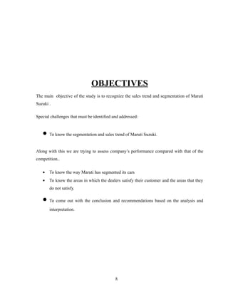 OBJECTIVES
The main objective of the study is to recognize the sales trend and segmentation of Maruti
Suzuki .

Special challenges that must be identified and addressed:


   • To know the segmentation and sales trend of Maruti Suzuki.
Along with this we are trying to assess company’s performance compared with that of the
competition..

   •   To know the way Maruti has segmented its cars
   •   To know the areas in which the dealers satisfy their customer and the areas that they
       do not satisfy.

   • To come out with the conclusion and recommendations based on the analysis and
       interpretation.




                                            8
 