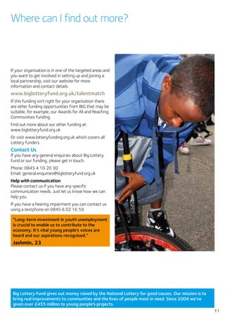 Big Lottery Fund gives out money raised by the National Lottery for good causes. Our mission is to
bring real improvements to communities and the lives of people most in need. Since 2004 we’ve
given over £455 million to young people’s projects.
11
Where can I find out more?
If your organisation is in one of the targeted areas and
you want to get involved in setting up and joining a
local partnership, visit our website for more
information and contact details.
www.biglotteryfund.org.uk/talentmatch
If this funding isn’t right for your organisation there
are other funding opportunities from BIG that may be
suitable, for example, our Awards for All and Reaching
Communities funding.
Find out more about our other funding at:
www.biglotteryfund.org.uk
Or visit www.lotteryfunding.org.uk which covers all
Lottery funders.
Contact Us
If you have any general enquiries about Big Lottery
Fund or our funding, please get in touch.
Phone: 0845 4 10 20 30
Email: general.enquiries@biglotteryfund.org.uk
Help with communication
Please contact us if you have any specific
communication needs. Just let us know how we can
help you.
If you have a hearing impairment you can contact us
using a textphone on 0845 6 02 16 59.
“Long-term investment in youth unemployment
is crucial to enable us to contribute to the
economy. It’s vital young people’s voices are
heard and our aspirations recognised.”
Jashmin, 23
 