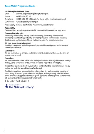 2
Talent Match Programme Guide
Further copies available from:
Email	general.enquiries@biglotteryfund.org.uk
Phone 	 0845 4 10 20 30
Textphone 	 0845 6 02 16 59 (this is for those with a hearing impairment)
Our website 	 www.biglotteryfund.org.uk
Photography	 Simona De Michelis, Peter Devlin, Alan Fletcher
Accessibility	
Please contact us to discuss any specific communication needs you may have.
Our equality principles	
Promoting accessibility; valuing cultural diversity; promoting participation;
promoting equality of opportunity; promoting inclusive communities; reducing
disadvantage and exclusion. Please visit our website for more information.
We care about the environment
The Big Lottery Fund is working towards sustainable development and the use of
sustainable resources.
Our mission
We are committed to bringing real improvements to communities and the lives of
people most in need.
Our values
We have identified three values that underpin our work: making best use of Lottery
money, using knowledge and evidence and being supportive and helpful.
You can find out more about us, our values and the funding programmes we run by
visiting our website www.biglotteryfund.org.uk
The Big Lottery Fund is committed to valuing diversity and promoting equality of
opportunity, both as a grantmaker and employer. The Big Lottery Fund will aim to
adopt an inclusive approach to ensure grant applicants and recipients, stakeholders,
job applicants and employees are treated fairly.
© Big Lottery Fund, July 2012
 