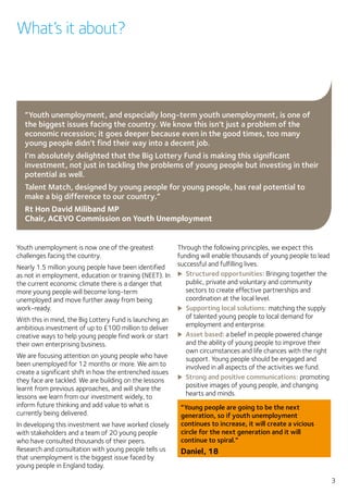 3
Youth unemployment is now one of the greatest
challenges facing the country.
Nearly 1.5 million young people have been identified
as not in employment, education or training (NEET). In
the current economic climate there is a danger that
more young people will become long-term
unemployed and move further away from being
work-ready.
With this in mind, the Big Lottery Fund is launching an
ambitious investment of up to £100 million to deliver
creative ways to help young people find work or start
their own enterprising business.
We are focusing attention on young people who have
been unemployed for 12 months or more. We aim to
create a significant shift in how the entrenched issues
they face are tackled. We are building on the lessons
learnt from previous approaches, and will share the
lessons we learn from our investment widely, to
inform future thinking and add value to what is
currently being delivered.
In developing this investment we have worked closely
with stakeholders and a team of 20 young people
who have consulted thousands of their peers.
Research and consultation with young people tells us
that unemployment is the biggest issue faced by
young people in England today.
Through the following principles, we expect this
funding will enable thousands of young people to lead
successful and fulfilling lives.
XX Structured opportunities: Bringing together the
public, private and voluntary and community
sectors to create effective partnerships and
coordination at the local level.
XX Supporting local solutions: matching the supply
of talented young people to local demand for
employment and enterprise.
XX Asset based: a belief in people powered change
and the ability of young people to improve their
own circumstances and life chances with the right
support. Young people should be engaged and
involved in all aspects of the activities we fund.
XX Strong and positive communications: promoting
positive images of young people, and changing
hearts and minds.
“Young people are going to be the next
generation, so if youth unemployment
continues to increase, it will create a vicious
circle for the next generation and it will
continue to spiral.”
Daniel, 18
What’s it about?
“Youth unemployment, and especially long-term youth unemployment, is one of
the biggest issues facing the country. We know this isn’t just a problem of the
economic recession; it goes deeper because even in the good times, too many
young people didn’t find their way into a decent job.
I’m absolutely delighted that the Big Lottery Fund is making this significant
investment, not just in tackling the problems of young people but investing in their
potential as well.
Talent Match, designed by young people for young people, has real potential to
make a big difference to our country.”
Rt Hon David Miliband MP
Chair, ACEVO Commission on Youth Unemployment
 