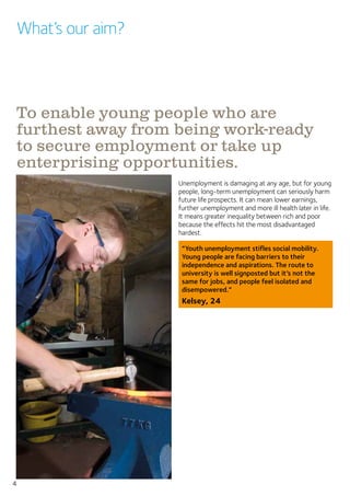4
What’s our aim?
Unemployment is damaging at any age, but for young
people, long-term unemployment can seriously harm
future life prospects. It can mean lower earnings,
further unemployment and more ill health later in life.
It means greater inequality between rich and poor
because the effects hit the most disadvantaged
hardest.
“Youth unemployment stifles social mobility.
Young people are facing barriers to their
independence and aspirations. The route to
university is well signposted but it’s not the
same for jobs, and people feel isolated and
disempowered.”
Kelsey, 24
To enable young people who are
furthest away from being work-ready
to secure employment or take up
enterprising opportunities.
 