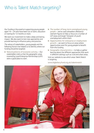 6
Our funding is focussed on supporting young people
aged 18 – 24 who have been out of work, education
or training for 12 months or more.
We want our investment to make a deep and lasting
impact. We also want to test new approaches and
provide learning to influence policy and practice.
The advice of stakeholders, young people and the
following factors has helped us to identify where our
funding should be targeted.
XX Natural patterns of economic activity – Our
stakeholders told us that the geographic areas
covered by Local Enterprise Partnerships (LEP)
were a good place to start.
XX The number of long-term unemployed young
people – we’ve used Jobseekers Allowance
claimant figures to help us focus on a number of
LEP areas and target ‘hotspots’ of youth
unemployment within them.
XX Opportunities for enterprise or employment
growth – we want to focus on areas where
opportunities exist for young people to benefit
from this funding.
XX Geographic characteristics – to help us gather
learning about the different approaches that work
in different settings such as rural and urban areas.
Visit our website to see which areas Talent Match
is targeting.
www.biglotteryfund.org.uk/talentmatch
Who is Talent Match targeting?
 