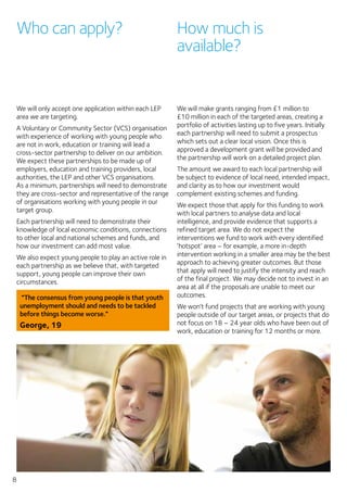 8
Who can apply?
We will only accept one application within each LEP
area we are targeting.
A Voluntary or Community Sector (VCS) organisation
with experience of working with young people who
are not in work, education or training will lead a
cross-sector partnership to deliver on our ambition.
We expect these partnerships to be made up of
employers, education and training providers, local
authorities, the LEP and other VCS organisations.
As a minimum, partnerships will need to demonstrate
they are cross-sector and representative of the range
of organisations working with young people in our
target group.
Each partnership will need to demonstrate their
knowledge of local economic conditions, connections
to other local and national schemes and funds, and
how our investment can add most value.
We also expect young people to play an active role in
each partnership as we believe that, with targeted
support, young people can improve their own
circumstances.
“The consensus from young people is that youth
unemployment should and needs to be tackled
before things become worse.”
George, 19
How much is
available?
We will make grants ranging from £1 million to
£10 million in each of the targeted areas, creating a
portfolio of activities lasting up to five years. Initially
each partnership will need to submit a prospectus
which sets out a clear local vision. Once this is
approved a development grant will be provided and
the partnership will work on a detailed project plan.
The amount we award to each local partnership will
be subject to evidence of local need, intended impact,
and clarity as to how our investment would
complement existing schemes and funding.
We expect those that apply for this funding to work
with local partners to analyse data and local
intelligence, and provide evidence that supports a
refined target area. We do not expect the
interventions we fund to work with every identified
‘hotspot’ area – for example, a more in-depth
intervention working in a smaller area may be the best
approach to achieving greater outcomes. But those
that apply will need to justify the intensity and reach
of the final project. We may decide not to invest in an
area at all if the proposals are unable to meet our
outcomes.
We won’t fund projects that are working with young
people outside of our target areas, or projects that do
not focus on 18 – 24 year olds who have been out of
work, education or training for 12 months or more.
 