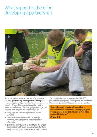9
What support is there for
developing a partnership?
To get partnerships started, we are offering up to
£10,000 partnership development funding to a
voluntary, community or social enterprise organisation
in each LEP area. This organisation will act as the
public point of contact for local groups wanting to get
involved and the grant will support work to:
●● bring together the key organisations in the
LEP area
●● provide administrative support to arrange
meetings, minute decisions and disseminate
information
●● coordinate activity, such as identifying the largest
concentrations of young people who are furthest
away from being work-ready within each LEP area.
The organisation that is awarded the £10,000
partnership development funding does not need to be
the same organisation that submits the prospectus.
“Unemployment affects self-confidence,
self-esteem and self-worth. Having a job gives
you a purpose in life and makes you feel more
engaged in society.”
Craig, 20
 