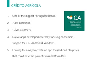 CRÉDITO AGRÍCOLA
1. One of the biggest Portuguese banks.
2. 700+ Locations.
3. 1.2M Customers.
4. Native apps developed internally focusing consumers –
support for iOS, Android & Windows.
5. Looking for a way to create an app focused on Enterprises
that could ease the pain of Cross-Platform Dev.
 