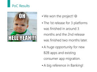 PoC Results
• We won the project! 
• The 1st release for 3 platforms
was finished in around 3
months and the 2nd release
was finished two months later.
• A huge opportunity for new
B2B apps and existing
consumer app migration.
• A big reference in Banking!
 