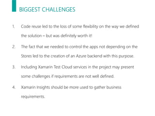 BIGGEST CHALLENGES
1. Code reuse led to the loss of some flexibility on the way we defined
the solution – but was definitely worth it!
2. The fact that we needed to control the apps not depending on the
Stores led to the creation of an Azure backend with this purpose.
3. Including Xamarin Test Cloud services in the project may present
some challenges if requirements are not well defined.
4. Xamarin Insights should be more used to gather business
requirements.
 