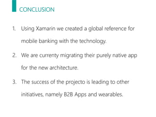 CONCLUSION
1. Using Xamarin we created a global reference for
mobile banking with the technology.
2. We are currenty migrating their purely native app
for the new architecture.
3. The success of the projecto is leading to other
initiatives, namely B2B Apps and wearables.
 